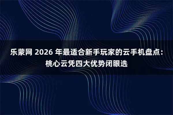 乐蒙网 2026 年最适合新手玩家的云手机盘点：桃心云凭四大优势闭眼选