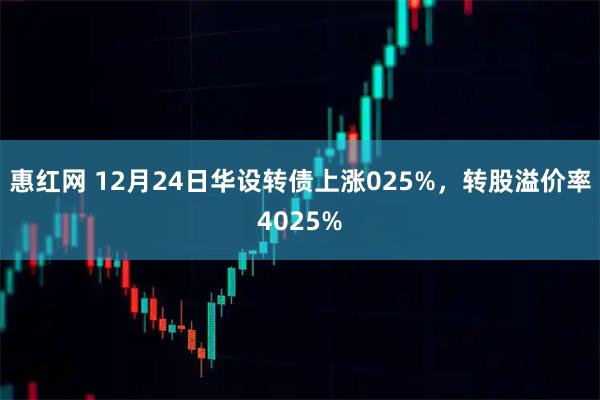 惠红网 12月24日华设转债上涨025%，转股溢价率4025%