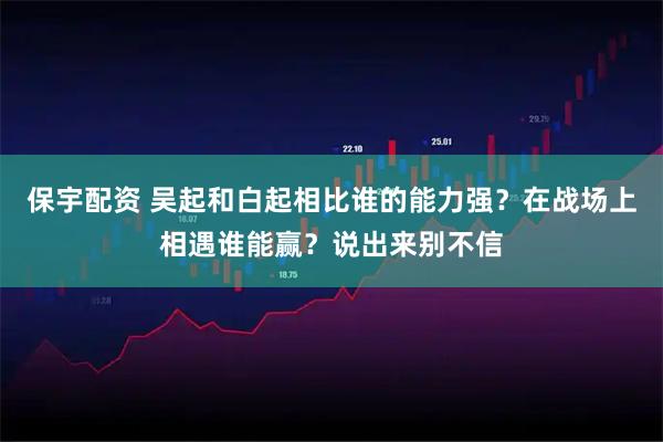 保宇配资 吴起和白起相比谁的能力强？在战场上相遇谁能赢？说出来别不信