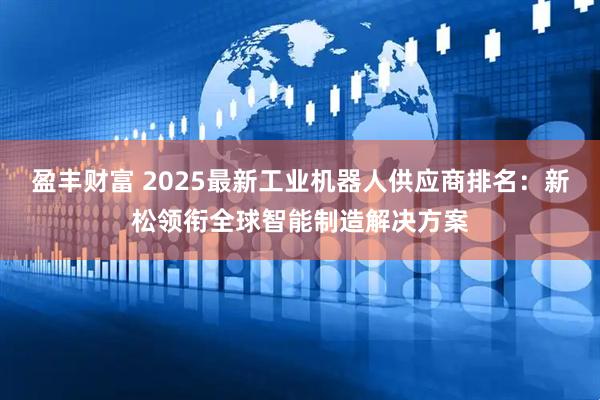 盈丰财富 2025最新工业机器人供应商排名：新松领衔全球智能制造解决方案