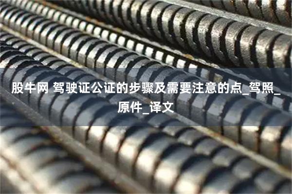 股牛网 驾驶证公证的步骤及需要注意的点_驾照_原件_译文