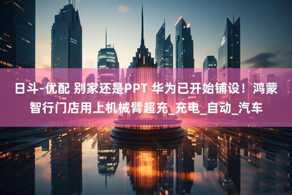 日斗-优配 别家还是PPT 华为已开始铺设！鸿蒙智行门店用上机械臂超充_充电_自动_汽车