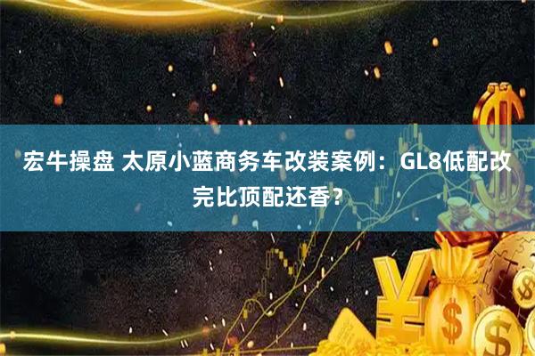 宏牛操盘 太原小蓝商务车改装案例：GL8低配改完比顶配还香？