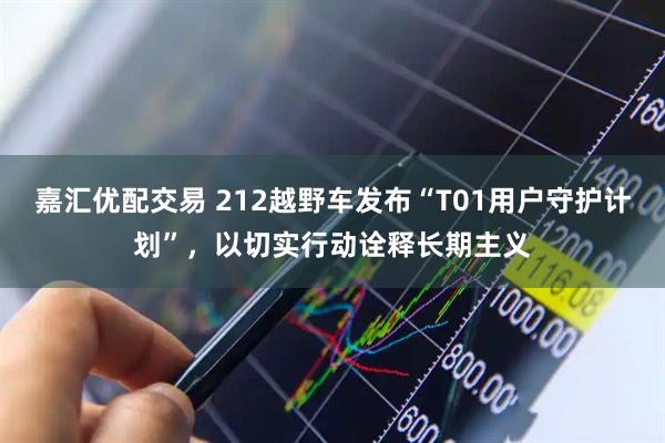 嘉汇优配交易 212越野车发布“T01用户守护计划”，以切实行动诠释长期主义