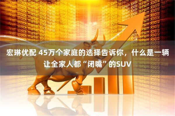 宏琳优配 45万个家庭的选择告诉你，什么是一辆让全家人都“闭嘴”的SUV
